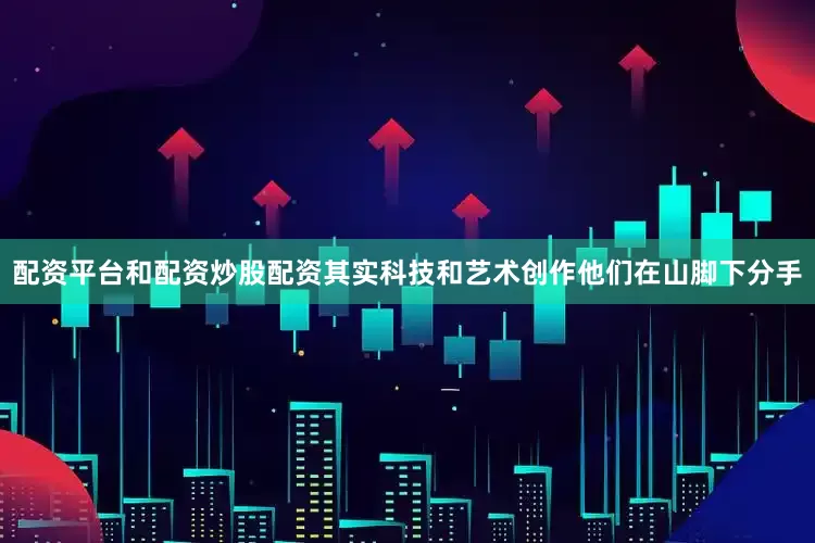 配资平台和配资炒股配资其实科技和艺术创作他们在山脚下分手