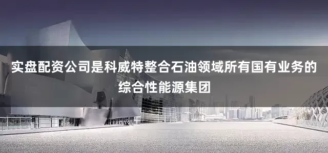 实盘配资公司是科威特整合石油领域所有国有业务的综合性能源集团