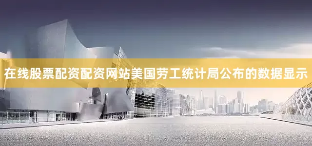 在线股票配资配资网站美国劳工统计局公布的数据显示