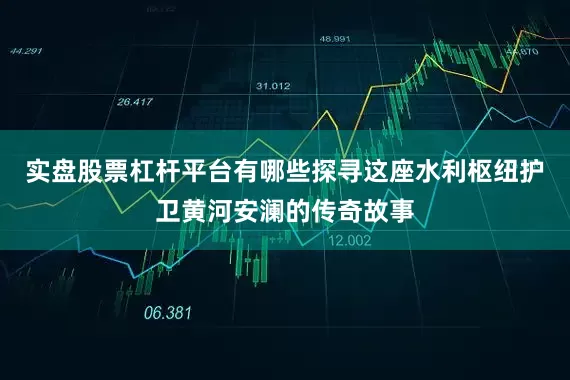实盘股票杠杆平台有哪些探寻这座水利枢纽护卫黄河安澜的传奇故事