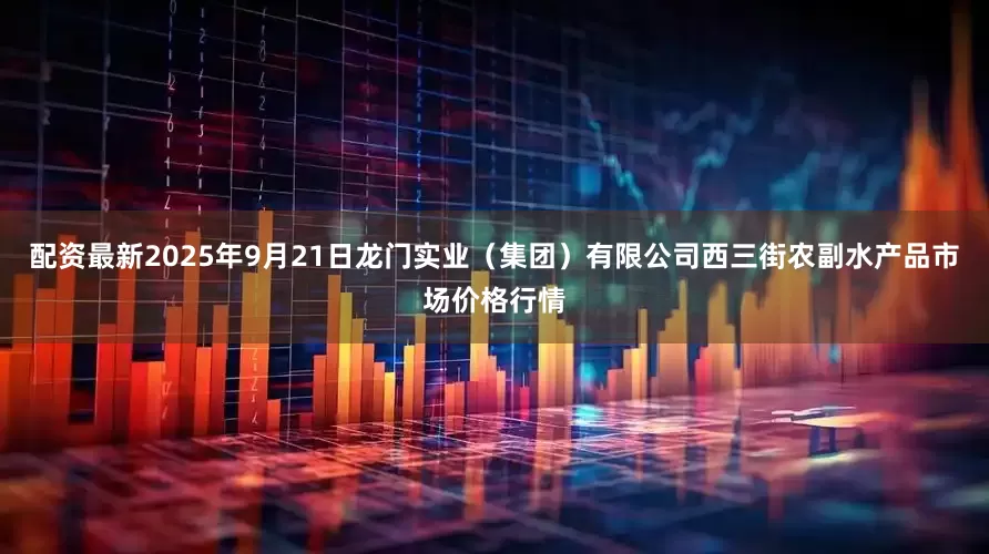 配资最新2025年9月21日龙门实业（集团）有限公司西三街农副水产品市场价格行情